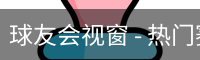 球友会视窗 - 热门赛事内容整理